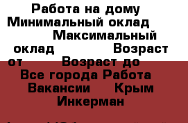 Работа на дому › Минимальный оклад ­ 15 000 › Максимальный оклад ­ 45 000 › Возраст от ­ 18 › Возраст до ­ 50 - Все города Работа » Вакансии   . Крым,Инкерман